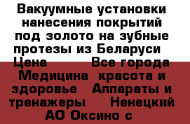 Вакуумные установки нанесения покрытий под золото на зубные протезы из Беларуси › Цена ­ 100 - Все города Медицина, красота и здоровье » Аппараты и тренажеры   . Ненецкий АО,Оксино с.
